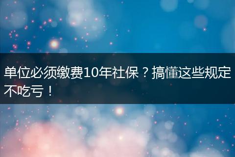 单位必须缴费10年社保？搞懂这些规定不吃亏！