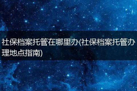 社保档案托管在哪里办(社保档案托管办理地点指南)