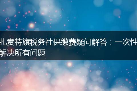 扎赉特旗税务社保缴费疑问解答：一次性解决所有问题