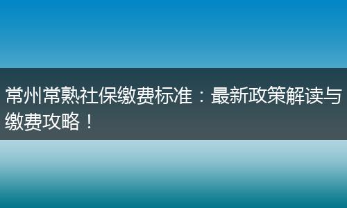常州常熟社保缴费标准：最新政策解读与缴费攻略！