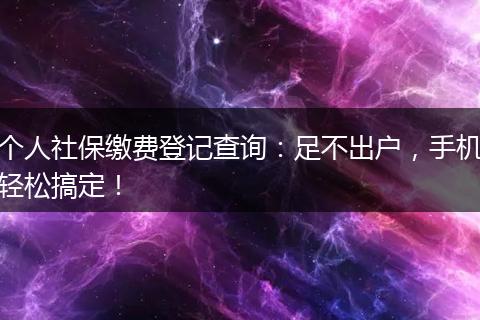 个人社保缴费登记查询：足不出户，手机轻松搞定！