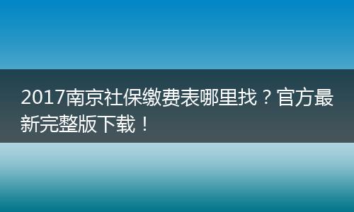 2017南京社保缴费表哪里找？官方最新完整版下载！