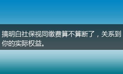 搞明白社保视同缴费算不算断了，关系到你的实际权益。