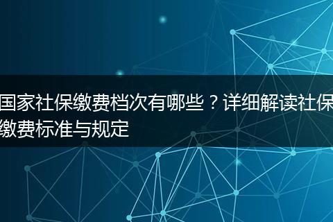 国家社保缴费档次有哪些？详细解读社保缴费标准与规定