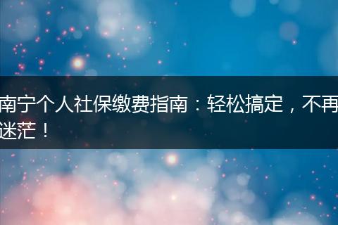 南宁个人社保缴费指南：轻松搞定，不再迷茫！