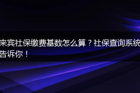 来宾社保缴费基数怎么算?社保查询系统告诉你!