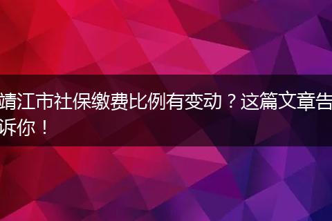 靖江市社保缴费比例有变动?这篇文章告诉你!