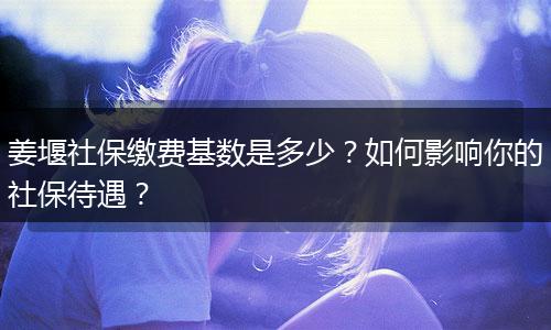 姜堰社保缴费基数是多少？如何影响你的社保待遇？