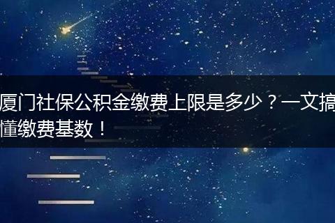 厦门社保公积金缴费上限是多少？一文搞懂缴费基数！