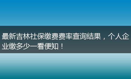 最新吉林社保缴费费率查询结果，个人企业缴多少一看便知！