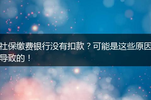 社保缴费银行没有扣款?可能是这些原因导致的!
