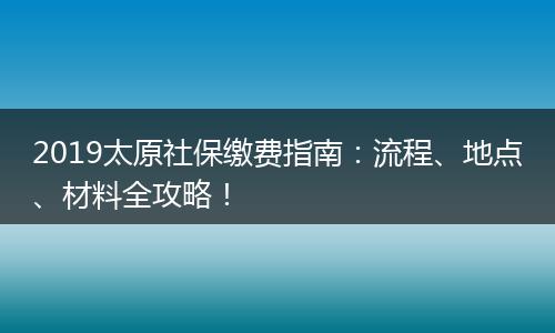 2019太原社保缴费指南：流程、地点、材料全攻略！