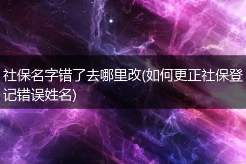 社保名字错了去哪里改(如何更正社保登记错误姓名)