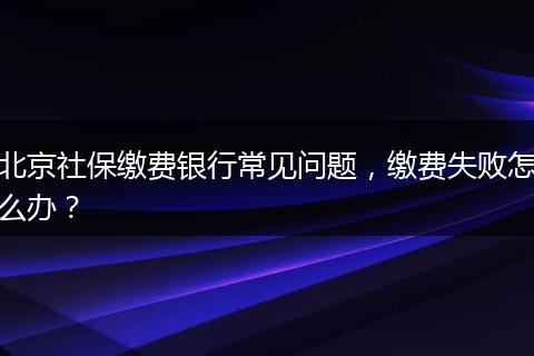 北京社保缴费银行常见问题，缴费失败怎么办？