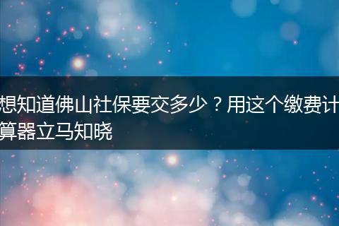 想知道佛山社保要交多少？用这个缴费计算器立马知晓