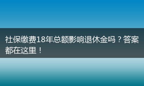社保缴费18年总额影响退休金吗？答案都在这里！