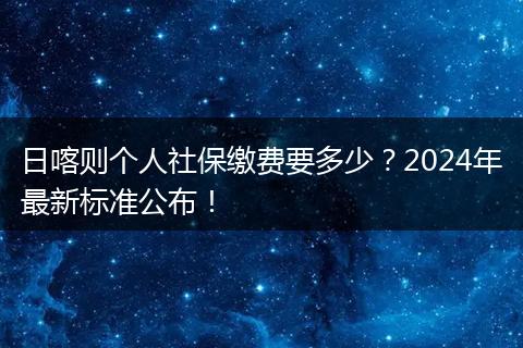 日喀则个人社保缴费要多少？2024年最新标准公布！