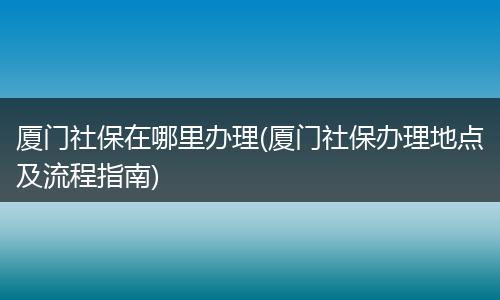厦门社保在哪里办理(厦门社保办理地点及流程指南)
