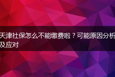 天津社保怎么不能缴费啦？可能原因分析及应对