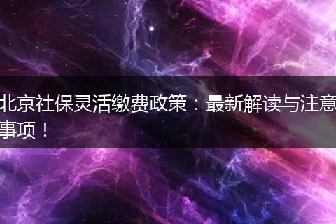 北京社保灵活缴费政策：最新解读与注意事项！