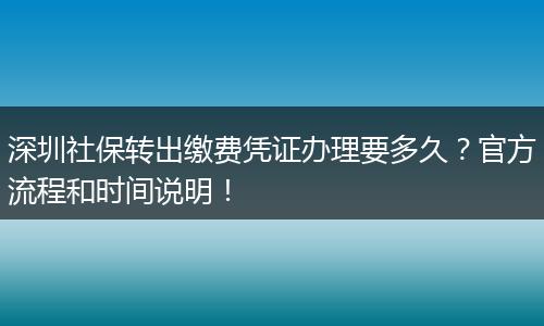 深圳社保转出缴费凭证办理要多久？官方流程和时间说明！