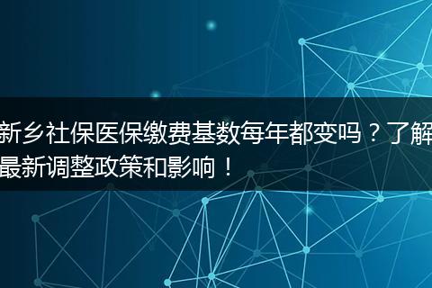 新乡社保医保缴费基数每年都变吗？了解最新调整政策和影响！