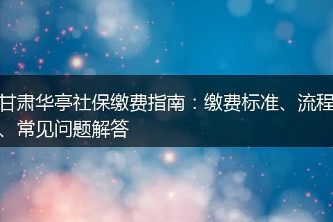 甘肃华亭社保缴费指南：缴费标准、流程、常见问题解答