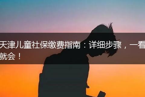 天津儿童社保缴费指南：详细步骤，一看就会！