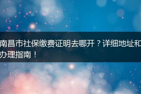 南昌市社保缴费证明去哪开?详细地址和办理指南!