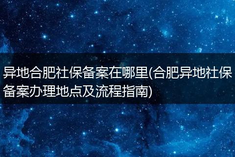 异地合肥社保备案在哪里(合肥异地社保备案办理地点及流程指南)