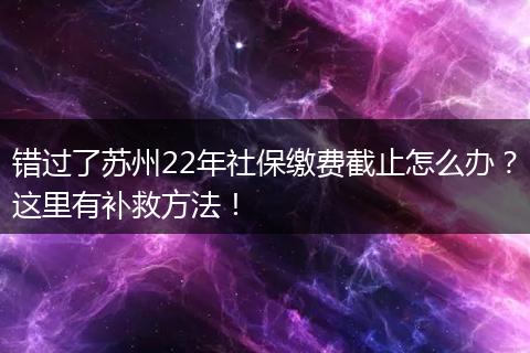 错过了苏州22年社保缴费截止怎么办？这里有补救方法！