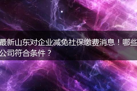 最新山东对企业减免社保缴费消息!哪些公司符合条件?