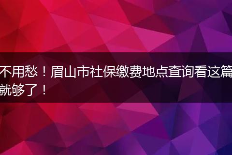 不用愁!眉山市社保缴费地点查询看这篇就够了!
