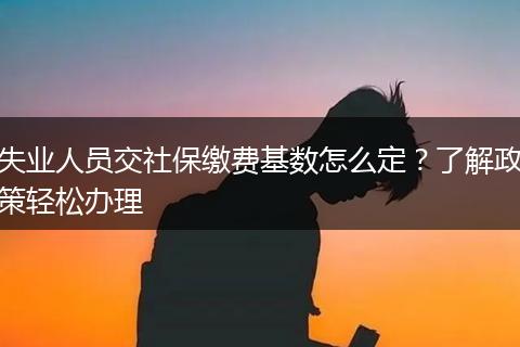失业人员交社保缴费基数怎么定?了解政策轻松办理