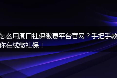 怎么用周口社保缴费平台官网？手把手教你在线缴社保！