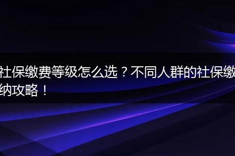 社保缴费等级怎么选？不同人群的社保缴纳攻略！