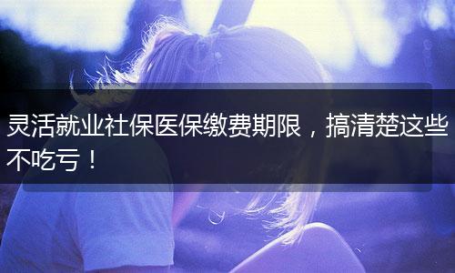 灵活就业社保医保缴费期限，搞清楚这些不吃亏！