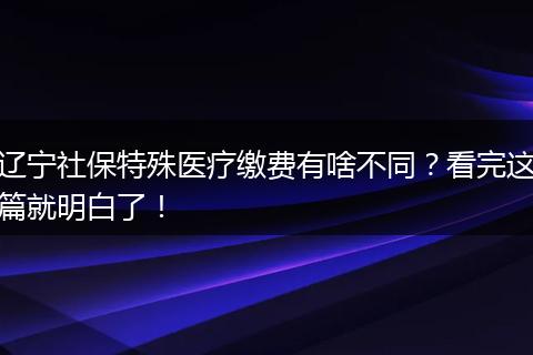 辽宁社保特殊医疗缴费有啥不同？看完这篇就明白了！