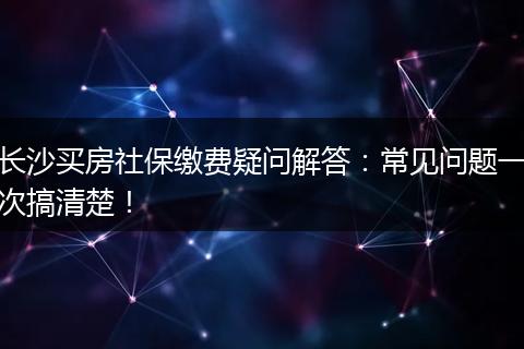 长沙买房社保缴费疑问解答：常见问题一次搞清楚！