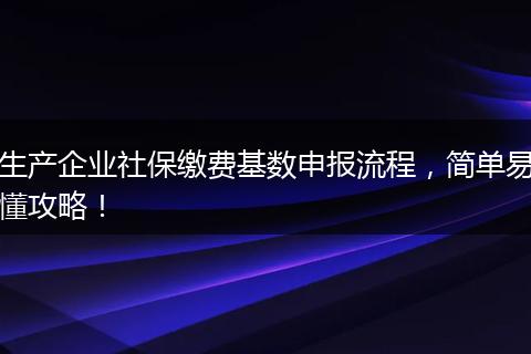 生产企业社保缴费基数申报流程,简单易懂攻略!