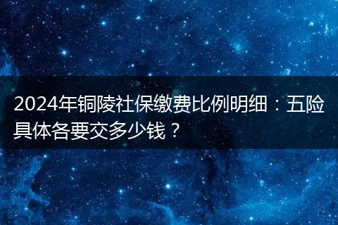 2024年铜陵社保缴费比例明细:五险具体各要交多少钱?