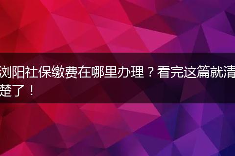 浏阳社保缴费在哪里办理？看完这篇就清楚了！
