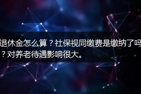 退休金怎么算？社保视同缴费是缴纳了吗？对养老待遇影响很大。