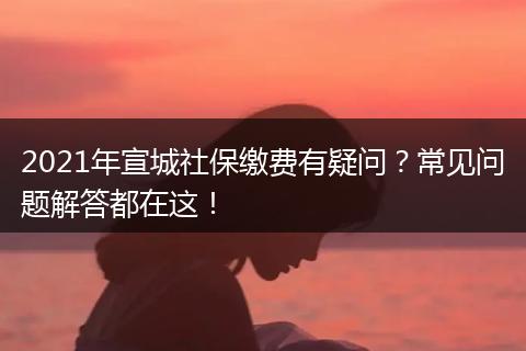 2021年宣城社保缴费有疑问?常见问题解答都在这!