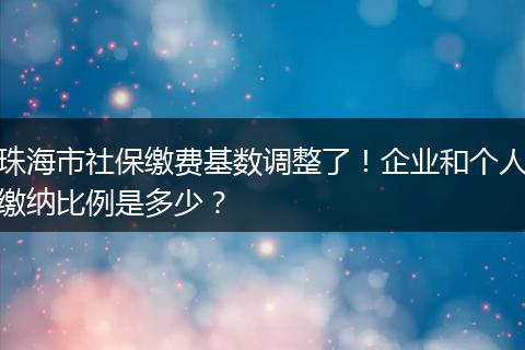 珠海市社保缴费基数调整了！企业和个人缴纳比例是多少？