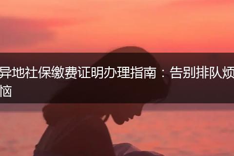 异地社保缴费证明办理指南：告别排队烦恼