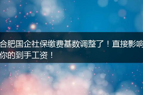 合肥国企社保缴费基数调整了！直接影响你的到手工资！