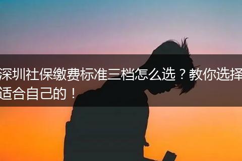 深圳社保缴费标准三档怎么选?教你选择适合自己的!