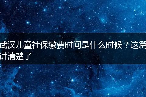武汉儿童社保缴费时间是什么时候？这篇讲清楚了