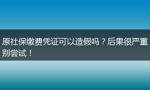 原社保缴费凭证可以造假吗？后果很严重别尝试！